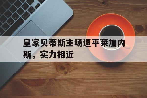 皇家贝蒂斯主场逼平莱加内斯，实力相近的简单介绍