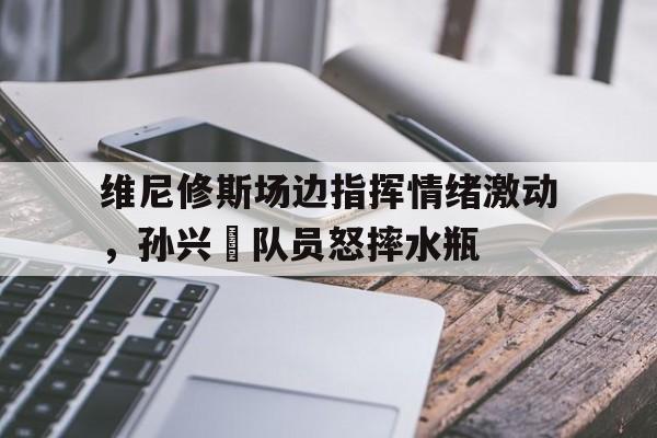 维尼修斯场边指挥情绪激动，孙兴慜队员怒摔水瓶